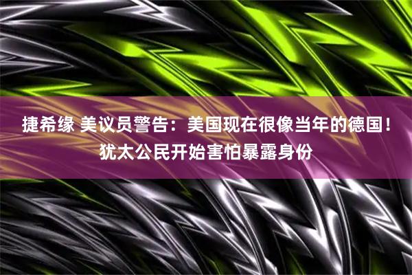 捷希缘 美议员警告：美国现在很像当年的德国！犹太公民开始害怕暴露身份