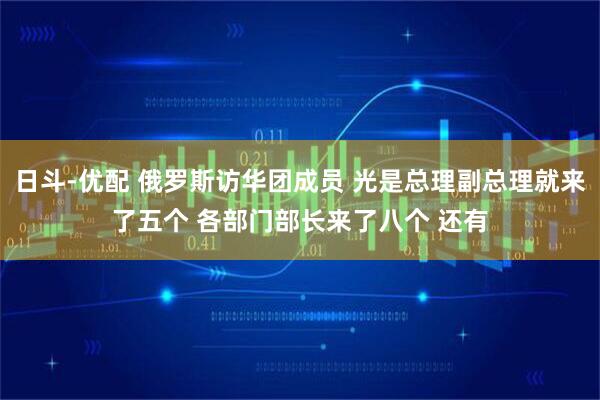 日斗-优配 俄罗斯访华团成员 光是总理副总理就来了五个 各部门部长来了八个 还有