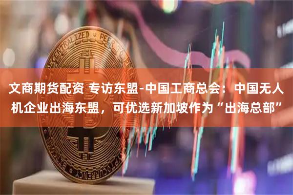文商期货配资 专访东盟-中国工商总会：中国无人机企业出海东盟，可优选新加坡作为“出海总部”
