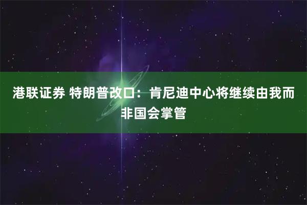 港联证券 特朗普改口：肯尼迪中心将继续由我而非国会掌管