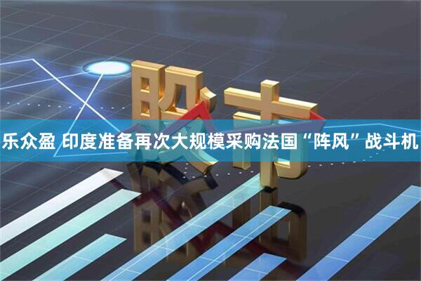乐众盈 印度准备再次大规模采购法国“阵风”战斗机