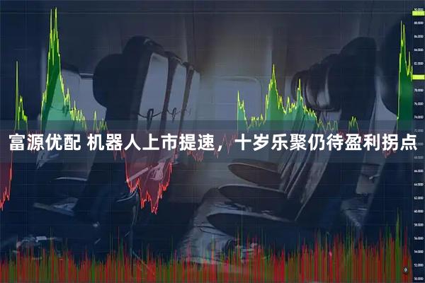 富源优配 机器人上市提速，十岁乐聚仍待盈利拐点