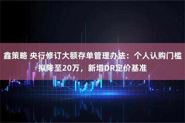 鑫策略 央行修订大额存单管理办法：个人认购门槛拟降至20万，新增DR定价基准