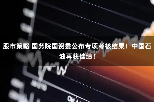 股市策略 国务院国资委公布专项考核结果！中国石油再获佳绩！