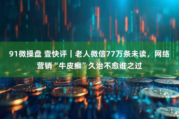 91微操盘 壹快评｜老人微信77万条未读，网络营销“牛皮癣”久治不愈谁之过