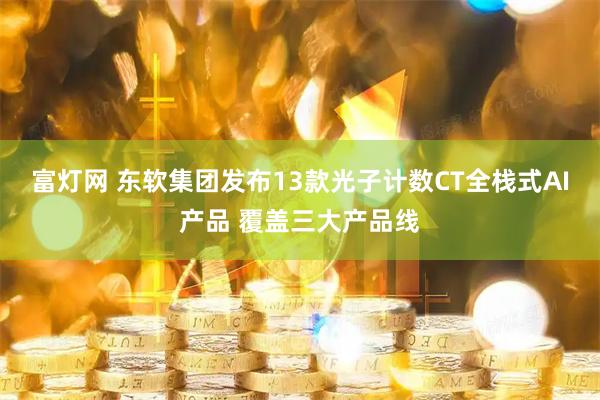 富灯网 东软集团发布13款光子计数CT全栈式AI产品 覆盖三大产品线