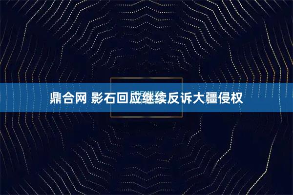 鼎合网 影石回应继续反诉大疆侵权